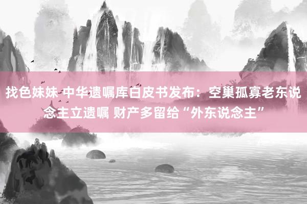 找色妹妹 中华遗嘱库白皮书发布：空巢孤寡老东说念主立遗嘱 财产多留给“外东说念主”