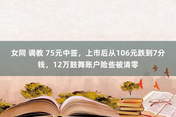女同 调教 75元中签，上市后从106元跌到7分钱，12万鼓舞账户险些被清零