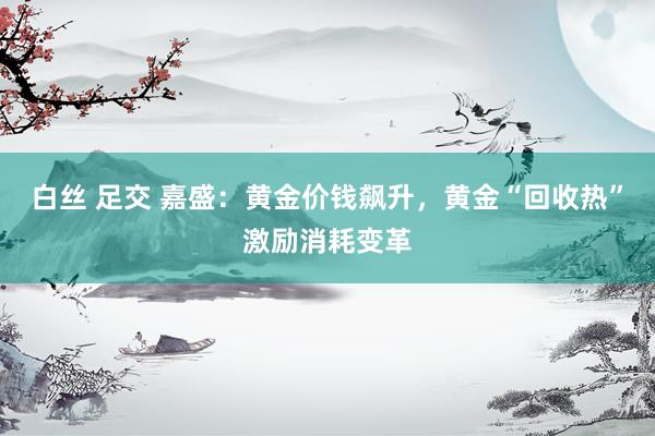 白丝 足交 嘉盛：黄金价钱飙升，黄金“回收热”激励消耗变革