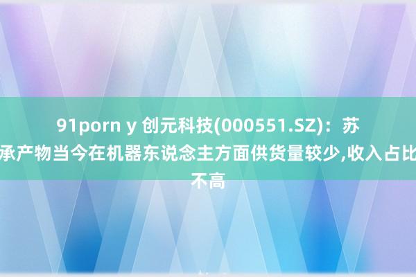 91porn y 创元科技(000551.SZ)：苏州轴承产物当今在机器东说念主方面供货量较少,收入占比不高