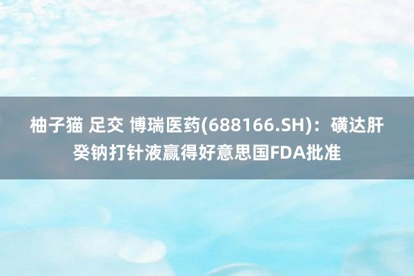 柚子猫 足交 博瑞医药(688166.SH)：磺达肝癸钠打针液赢得好意思国FDA批准
