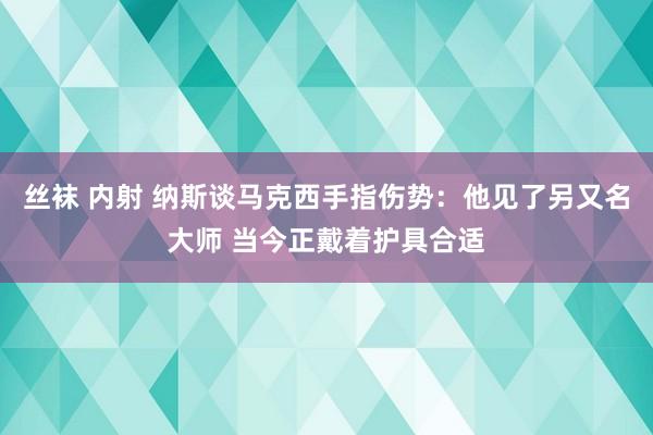 丝袜 内射 纳斯谈马克西手指伤势：他见了另又名大师 当今正戴着护具合适