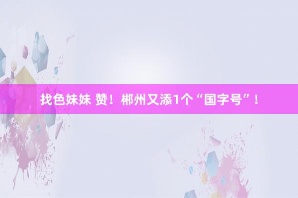 找色妹妹 赞！郴州又添1个“国字号”！