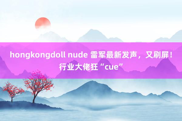 hongkongdoll nude 雷军最新发声，又刷屏！行业大佬狂“cue”