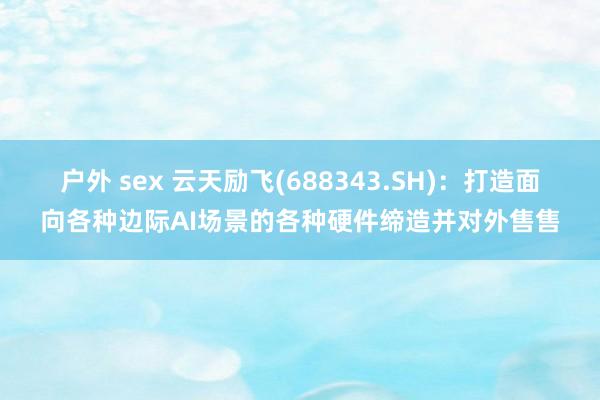 户外 sex 云天励飞(688343.SH)：打造面向各种边际AI场景的各种硬件缔造并对外售售