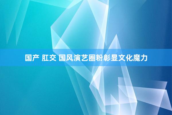 国产 肛交 国风演艺圈粉彰显文化魔力