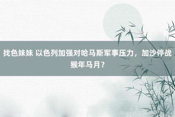 找色妹妹 以色列加强对哈马斯军事压力，加沙停战猴年马月？