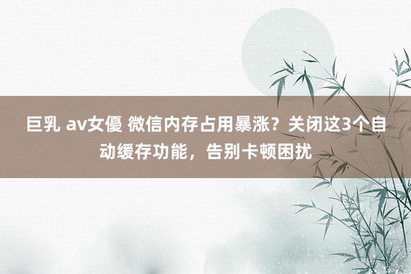 巨乳 av女優 微信内存占用暴涨？关闭这3个自动缓存功能，告别卡顿困扰