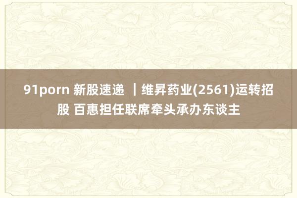 91porn 新股速递 ｜维昇药业(2561)运转招股 百惠担任联席牵头承办东谈主