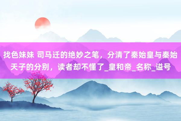 找色妹妹 司马迁的绝妙之笔，分清了秦始皇与秦始天子的分别，读者却不懂了_皇和帝_名称_谥号