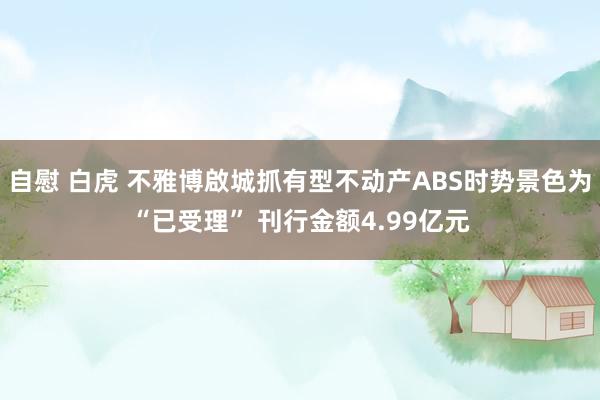 自慰 白虎 不雅博啟城抓有型不动产ABS时势景色为“已受理” 刊行金额4.99亿元