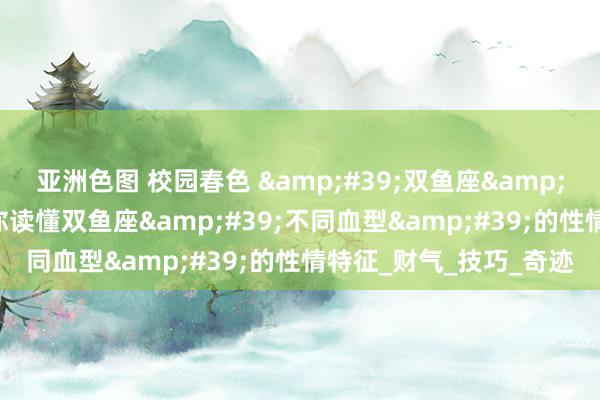 亚洲色图 校园春色 &#39;双鱼座&#39;的深度理会，教你读懂双鱼座&#39;不同血型&#39;的性情特征_财气_技巧_奇迹