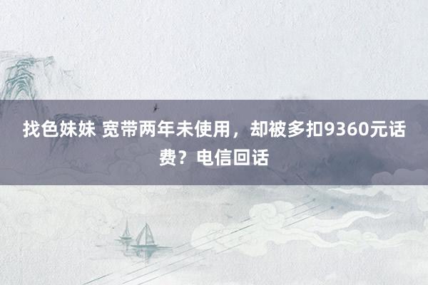 找色妹妹 宽带两年未使用，却被多扣9360元话费？电信回话
