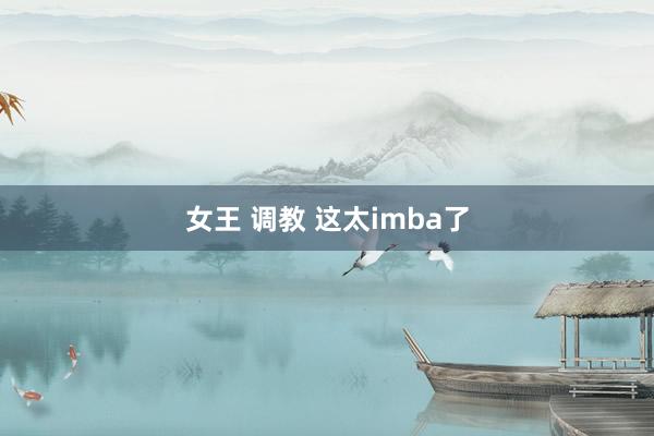 女王 调教 这太imba了