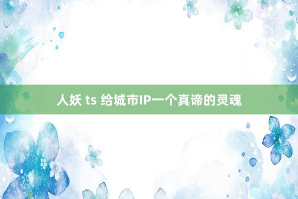 人妖 ts 给城市IP一个真谛的灵魂