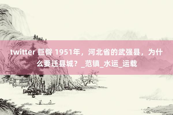 twitter 巨臀 1951年，河北省的武强县，为什么要迁县城？_范镇_水运_运载