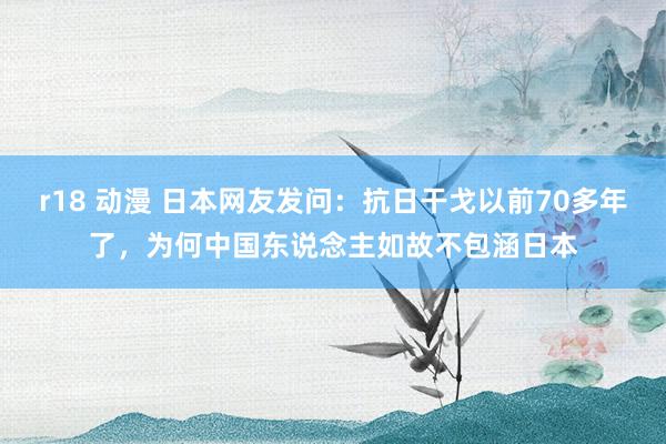 r18 动漫 日本网友发问：抗日干戈以前70多年了，为何中国东说念主如故不包涵日本