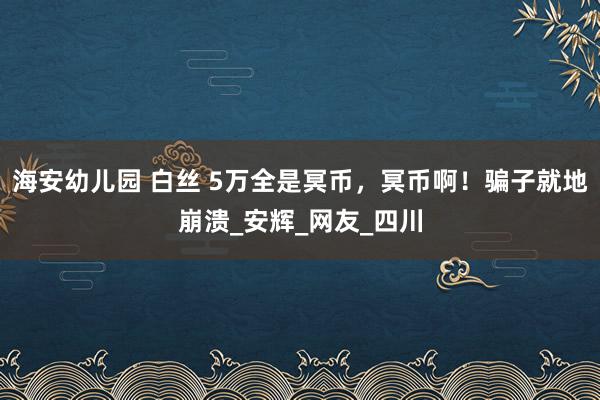 海安幼儿园 白丝 5万全是冥币，冥币啊！骗子就地崩溃_安辉_网友_四川