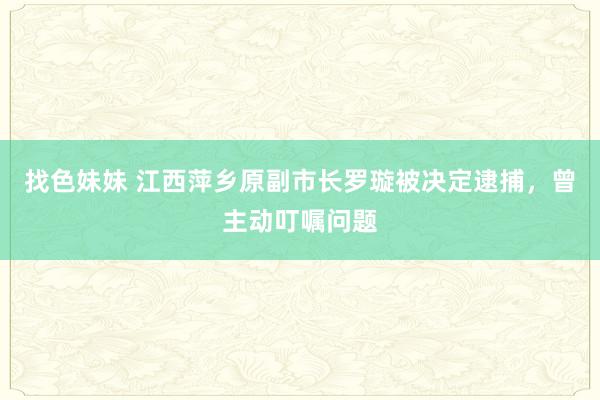 找色妹妹 江西萍乡原副市长罗璇被决定逮捕，曾主动叮嘱问题