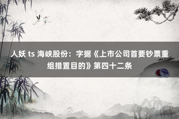 人妖 ts 海峡股份：字据《上市公司首要钞票重组措置目的》第四十二条