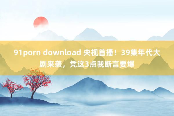 91porn download 央视首播！39集年代大剧来袭，凭这3点我断言要爆