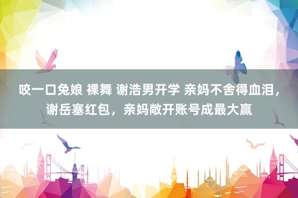 咬一口兔娘 裸舞 谢浩男开学 亲妈不舍得血泪，谢岳塞红包，亲妈敞开账号成最大赢