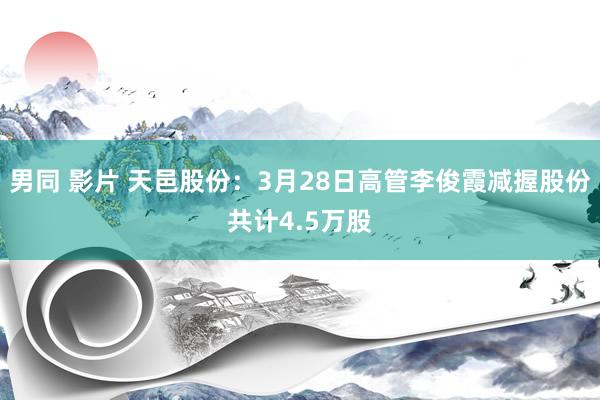 男同 影片 天邑股份：3月28日高管李俊霞减握股份共计4.5万股