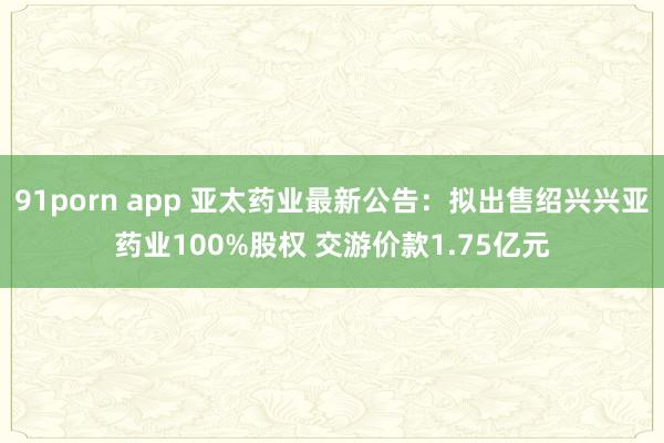 91porn app 亚太药业最新公告：拟出售绍兴兴亚药业100%股权 交游价款1.75亿元