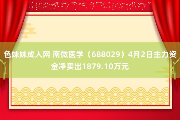 色妹妹成人网 南微医学（688029）4月2日主力资金净卖出1879.10万元