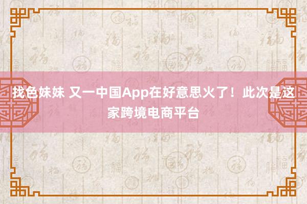 找色妹妹 又一中国App在好意思火了！此次是这家跨境电商平台