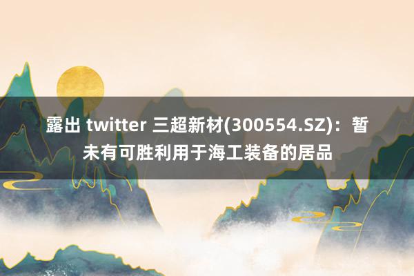 露出 twitter 三超新材(300554.SZ)：暂未有可胜利用于海工装备的居品