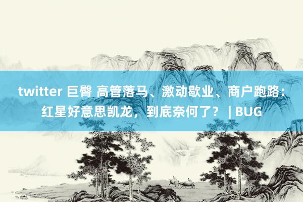 twitter 巨臀 高管落马、激动歇业、商户跑路：红星好意思凯龙，到底奈何了？ | BUG