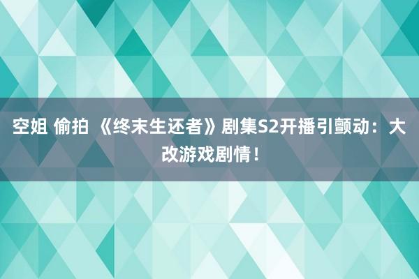 空姐 偷拍 《终末生还者》剧集S2开播引颤动：大改游戏剧情！