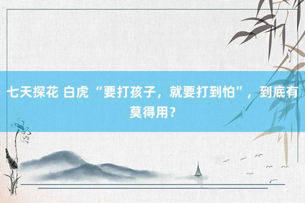 七天探花 白虎 “要打孩子，就要打到怕”，到底有莫得用？