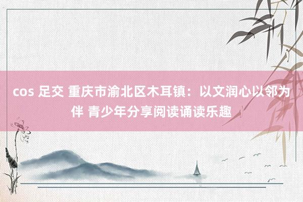 cos 足交 重庆市渝北区木耳镇：以文润心以邻为伴 青少年分享阅读诵读乐趣