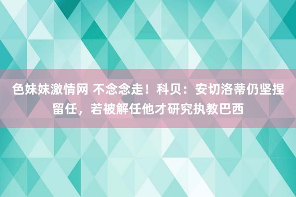 色妹妹激情网 不念念走！科贝：安切洛蒂仍坚捏留任，若被解任他才研究执教巴西