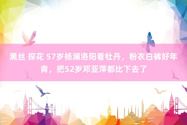 黑丝 探花 57岁杨澜洛阳看牡丹，粉衣白裤好年青，把52岁邓亚萍都比下去了