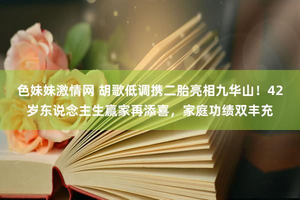 色妹妹激情网 胡歌低调携二胎亮相九华山！42岁东说念主生赢家再添喜，家庭功绩双丰充
