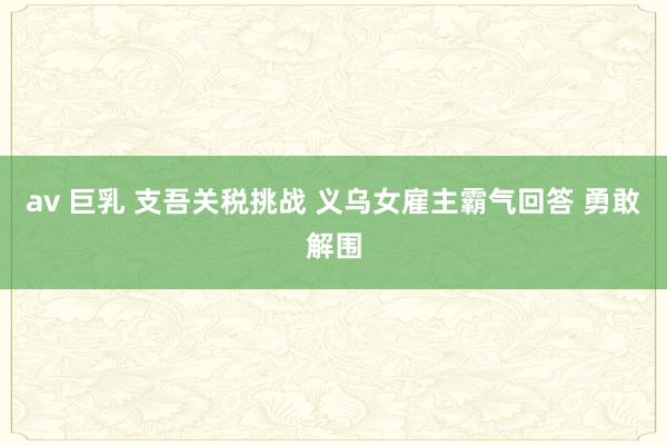 av 巨乳 支吾关税挑战 义乌女雇主霸气回答 勇敢解围