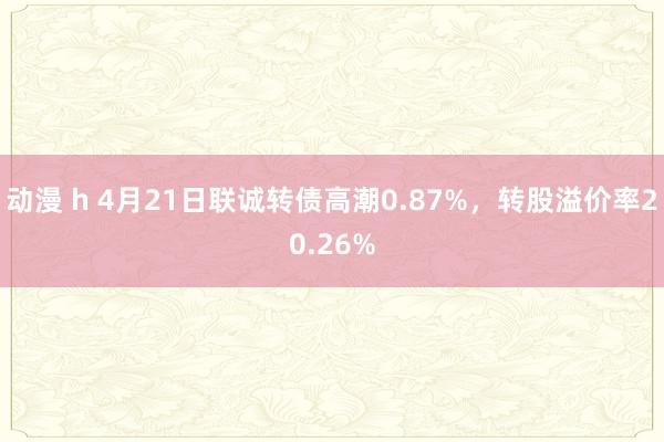动漫 h 4月21日联诚转债高潮0.87%，转股溢价率20.26%