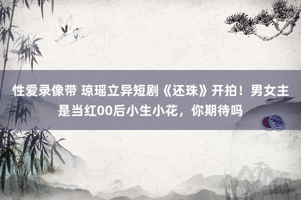 性爱录像带 琼瑶立异短剧《还珠》开拍！男女主是当红00后小生小花，你期待吗